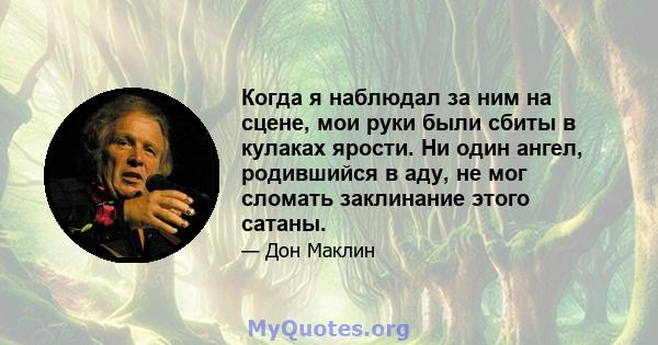 Когда я наблюдал за ним на сцене, мои руки были сбиты в кулаках ярости. Ни один ангел, родившийся в аду, не мог сломать заклинание этого сатаны.