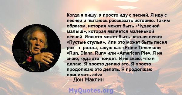 Когда я пишу, я просто иду с песней. Я иду с песней и пытаюсь рассказать историю. Таким образом, история может быть «Чудесной малыш», которая является маленькой песней. Или это может быть нежная песня «Пустые стулья».