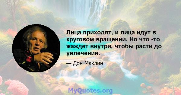 Лица приходят, и лица идут в круговом вращении. Но что -то жаждет внутри, чтобы расти до увлечения.