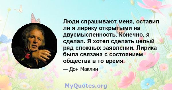 Люди спрашивают меня, оставил ли я лирику открытыми на двусмысленность. Конечно, я сделал. Я хотел сделать целый ряд сложных заявлений. Лирика была связана с состоянием общества в то время.