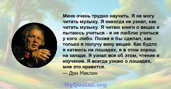 Меня очень трудно научить. Я не могу читать музыку. Я никогда не узнал, как читать музыку. Я читаю книги о вещах и пытаюсь учиться - я не люблю учиться у кого -либо. Позже я бы сделал, как только я получу вину вещей.