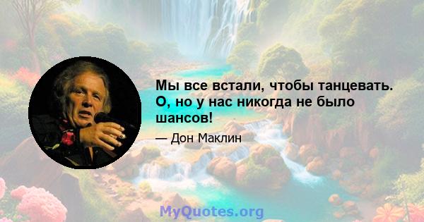 Мы все встали, чтобы танцевать. О, но у нас никогда не было шансов!