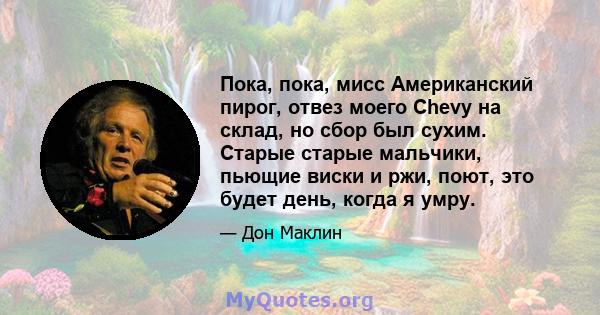 Пока, пока, мисс Американский пирог, отвез моего Chevy на склад, но сбор был сухим. Старые старые мальчики, пьющие виски и ржи, поют, это будет день, когда я умру.