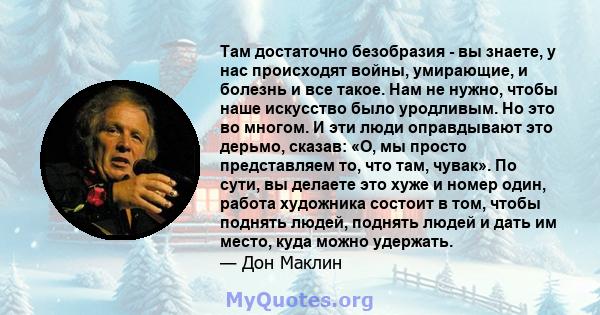 Там достаточно безобразия - вы знаете, у нас происходят войны, умирающие, и болезнь и все такое. Нам не нужно, чтобы наше искусство было уродливым. Но это во многом. И эти люди оправдывают это дерьмо, сказав: «О, мы