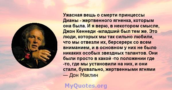 Ужасная вещь о смерти принцессы Дианы - жертвенного ягненка, которым она была. И я верю, в некотором смысле, Джон Кеннеди -младший был тем же. Это люди, которых мы так сильно любили, что мы отвезли их, берсерерк со всем 