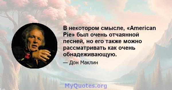 В некотором смысле, «American Pie» был очень отчаянной песней, но его также можно рассматривать как очень обнадеживающую.