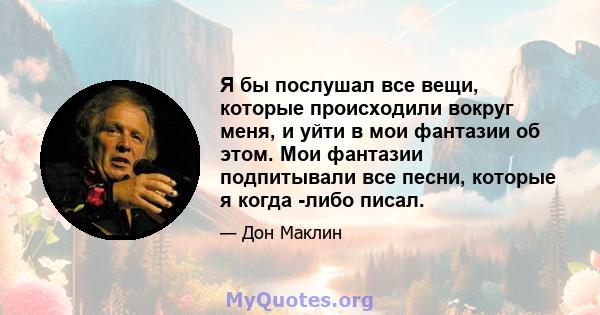 Я бы послушал все вещи, которые происходили вокруг меня, и уйти в мои фантазии об этом. Мои фантазии подпитывали все песни, которые я когда -либо писал.