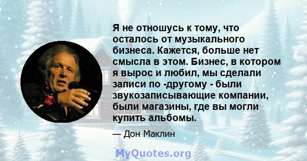 Я не отношусь к тому, что осталось от музыкального бизнеса. Кажется, больше нет смысла в этом. Бизнес, в котором я вырос и любил, мы сделали записи по -другому - были звукозаписывающие компании, были магазины, где вы