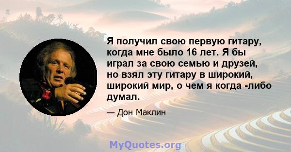 Я получил свою первую гитару, когда мне было 16 лет. Я бы играл за свою семью и друзей, но взял эту гитару в широкий, широкий мир, о чем я когда -либо думал.