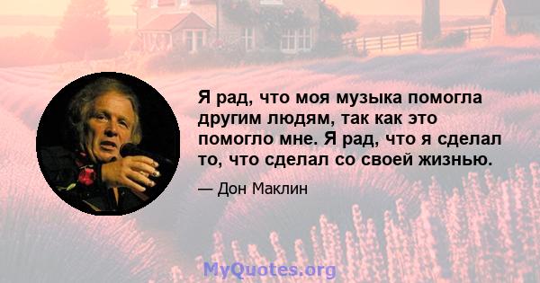 Я рад, что моя музыка помогла другим людям, так как это помогло мне. Я рад, что я сделал то, что сделал со своей жизнью.