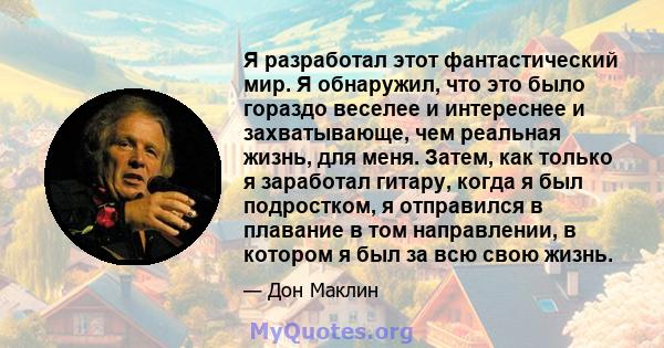 Я разработал этот фантастический мир. Я обнаружил, что это было гораздо веселее и интереснее и захватывающе, чем реальная жизнь, для меня. Затем, как только я заработал гитару, когда я был подростком, я отправился в