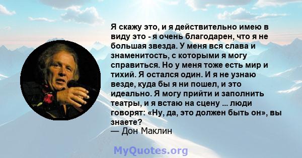 Я скажу это, и я действительно имею в виду это - я очень благодарен, что я не большая звезда. У меня вся слава и знаменитость, с которыми я могу справиться. Но у меня тоже есть мир и тихий. Я остался один. И я не узнаю