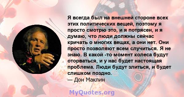 Я всегда был на внешней стороне всех этих политических вещей, поэтому я просто смотрю это, и я потрясен, и я думаю, что люди должны сейчас кричать о многих вещах, а они нет. Они просто позволяют всем случиться. Я не