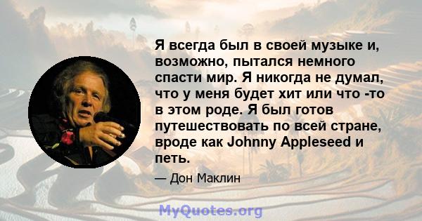 Я всегда был в своей музыке и, возможно, пытался немного спасти мир. Я никогда не думал, что у меня будет хит или что -то в этом роде. Я был готов путешествовать по всей стране, вроде как Johnny Appleseed и петь.