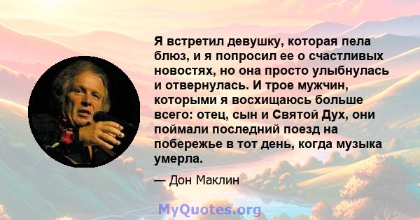 Я встретил девушку, которая пела блюз, и я попросил ее о счастливых новостях, но она просто улыбнулась и отвернулась. И трое мужчин, которыми я восхищаюсь больше всего: отец, сын и Святой Дух, они поймали последний