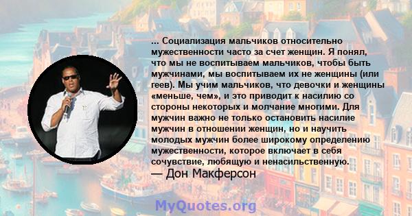 ... Социализация мальчиков относительно мужественности часто за счет женщин. Я понял, что мы не воспитываем мальчиков, чтобы быть мужчинами, мы воспитываем их не женщины (или геев). Мы учим мальчиков, что девочки и