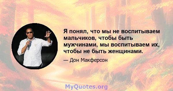 Я понял, что мы не воспитываем мальчиков, чтобы быть мужчинами, мы воспитываем их, чтобы не быть женщинами.