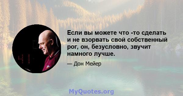 Если вы можете что -то сделать и не взорвать свой собственный рог, он, безусловно, звучит намного лучше.