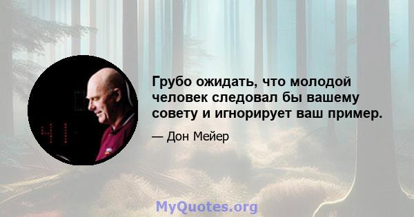 Грубо ожидать, что молодой человек следовал бы вашему совету и игнорирует ваш пример.