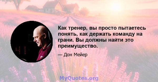 Как тренер, вы просто пытаетесь понять, как держать команду на грани. Вы должны найти это преимущество.