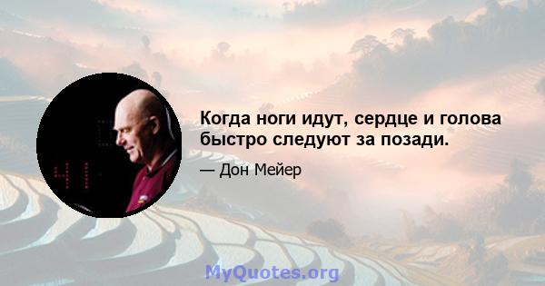 Когда ноги идут, сердце и голова быстро следуют за позади.