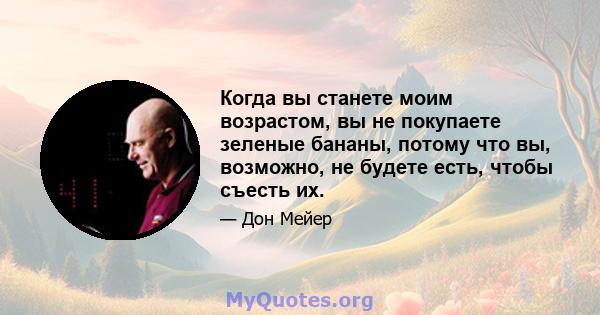 Когда вы станете моим возрастом, вы не покупаете зеленые бананы, потому что вы, возможно, не будете есть, чтобы съесть их.