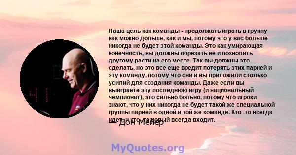 Наша цель как команды - продолжать играть в группу как можно дольше, как и мы, потому что у вас больше никогда не будет этой команды. Это как умирающая конечность, вы должны обрезать ее и позволить другому расти на его