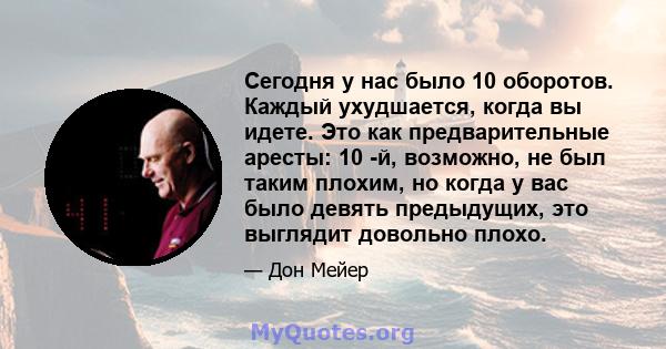 Сегодня у нас было 10 оборотов. Каждый ухудшается, когда вы идете. Это как предварительные аресты: 10 -й, возможно, не был таким плохим, но когда у вас было девять предыдущих, это выглядит довольно плохо.