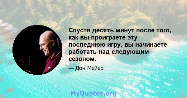 Спустя десять минут после того, как вы проиграете эту последнюю игру, вы начинаете работать над следующим сезоном.