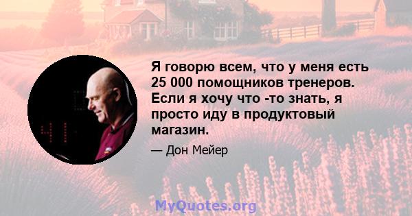 Я говорю всем, что у меня есть 25 000 помощников тренеров. Если я хочу что -то знать, я просто иду в продуктовый магазин.