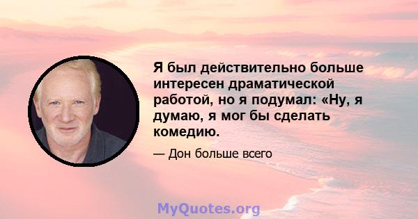 Я был действительно больше интересен драматической работой, но я подумал: «Ну, я думаю, я мог бы сделать комедию.