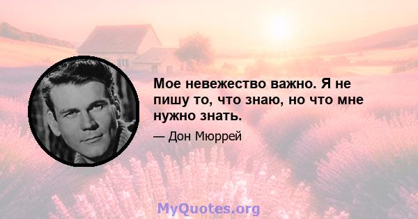 Мое невежество важно. Я не пишу то, что знаю, но что мне нужно знать.