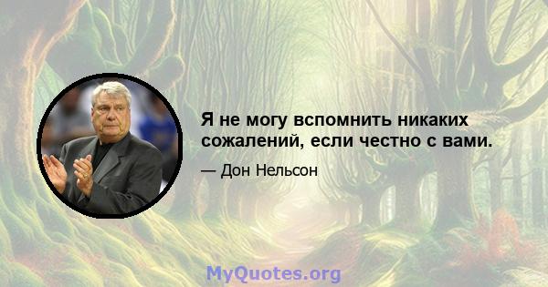 Я не могу вспомнить никаких сожалений, если честно с вами.