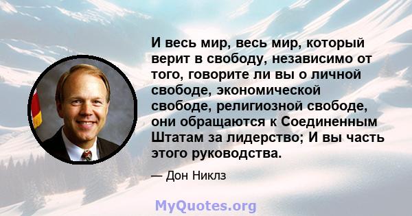 И весь мир, весь мир, который верит в свободу, независимо от того, говорите ли вы о личной свободе, экономической свободе, религиозной свободе, они обращаются к Соединенным Штатам за лидерство; И вы часть этого