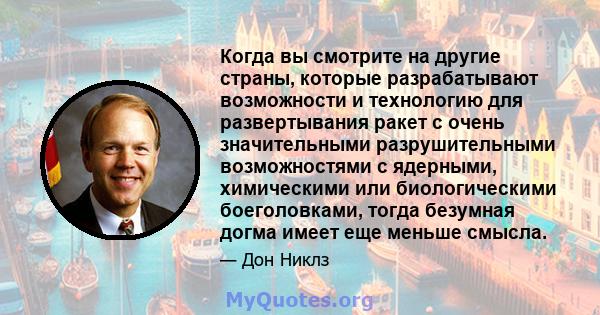 Когда вы смотрите на другие страны, которые разрабатывают возможности и технологию для развертывания ракет с очень значительными разрушительными возможностями с ядерными, химическими или биологическими боеголовками,