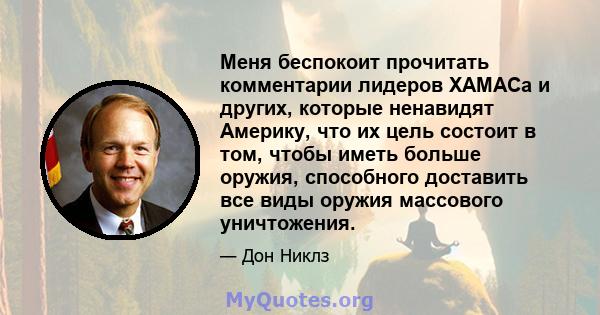 Меня беспокоит прочитать комментарии лидеров ХАМАСа и других, которые ненавидят Америку, что их цель состоит в том, чтобы иметь больше оружия, способного доставить все виды оружия массового уничтожения.