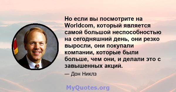 Но если вы посмотрите на Worldcom, который является самой большой неспособностью на сегодняшний день, они резко выросли, они покупали компании, которые были больше, чем они, и делали это с завышенных акций.