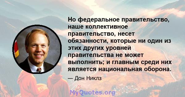 Но федеральное правительство, наше коллективное правительство, несет обязанности, которые ни один из этих других уровней правительства не может выполнить; и главным среди них является национальная оборона.