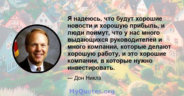 Я надеюсь, что будут хорошие новости и хорошую прибыль, и люди поймут, что у нас много выдающихся руководителей и много компаний, которые делают хорошую работу, и это хорошие компании, в которые нужно инвестировать.