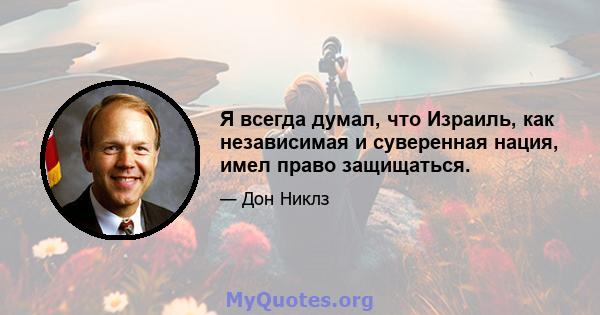 Я всегда думал, что Израиль, как независимая и суверенная нация, имел право защищаться.