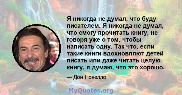 Я никогда не думал, что буду писателем. Я никогда не думал, что смогу прочитать книгу, не говоря уже о том, чтобы написать одну. Так что, если такие книги вдохновляют детей писать или даже читать целую книгу, я думаю,