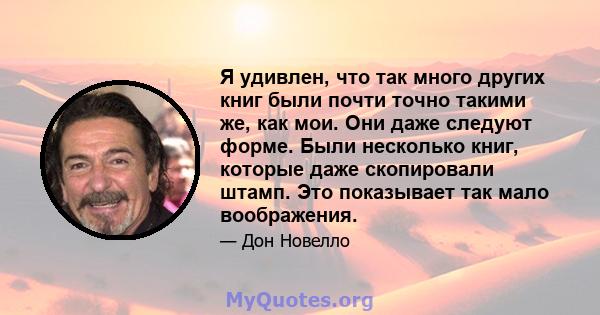 Я удивлен, что так много других книг были почти точно такими же, как мои. Они даже следуют форме. Были несколько книг, которые даже скопировали штамп. Это показывает так мало воображения.