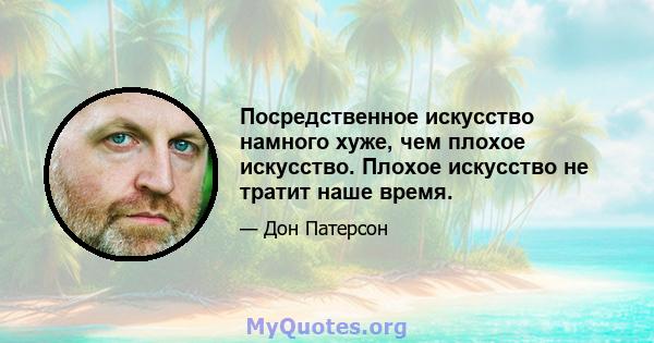 Посредственное искусство намного хуже, чем плохое искусство. Плохое искусство не тратит наше время.