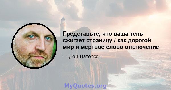 Представьте, что ваша тень сжигает страницу / как дорогой мир и мертвое слово отключение