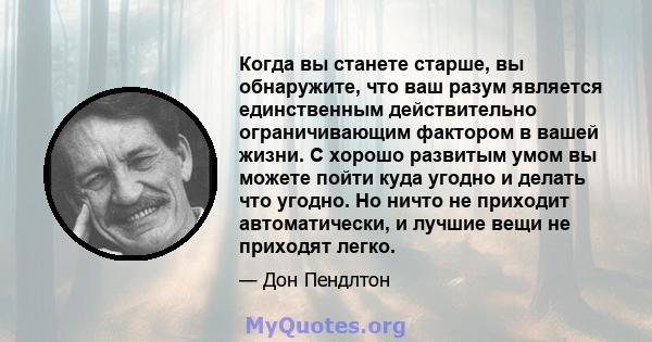 Когда вы станете старше, вы обнаружите, что ваш разум является единственным действительно ограничивающим фактором в вашей жизни. С хорошо развитым умом вы можете пойти куда угодно и делать что угодно. Но ничто не