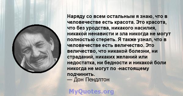 Наряду со всем остальным я знаю, что в человечестве есть красота. Это красота, что без уродства, никакого насилия, никакой ненависти и зла никогда не могут полностью стереть. Я также узнал, что в человечестве есть