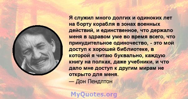 Я служил много долгих и одиноких лет на борту корабля в зонах военных действий, и единственное, что держало меня в здравом уме во время всего, что принудительное одиночество, - это мой доступ к хорошей библиотеке, в