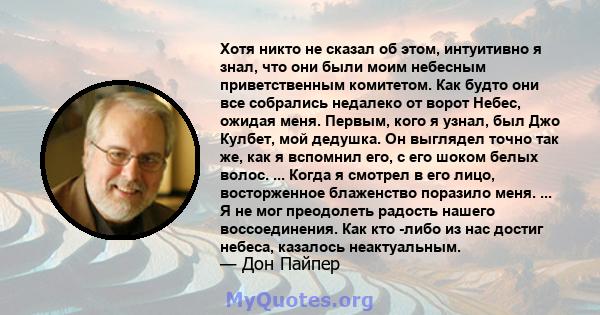 Хотя никто не сказал об этом, интуитивно я знал, что они были моим небесным приветственным комитетом. Как будто они все собрались недалеко от ворот Небес, ожидая меня. Первым, кого я узнал, был Джо Кулбет, мой дедушка.