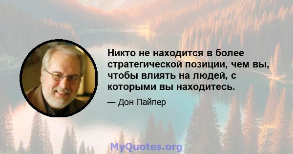 Никто не находится в более стратегической позиции, чем вы, чтобы влиять на людей, с которыми вы находитесь.