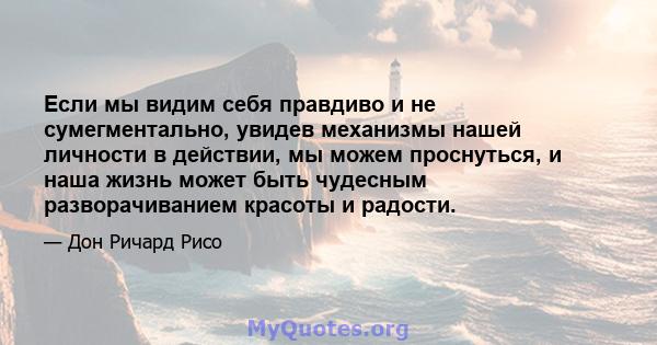 Если мы видим себя правдиво и не сумегментально, увидев механизмы нашей личности в действии, мы можем проснуться, и наша жизнь может быть чудесным разворачиванием красоты и радости.